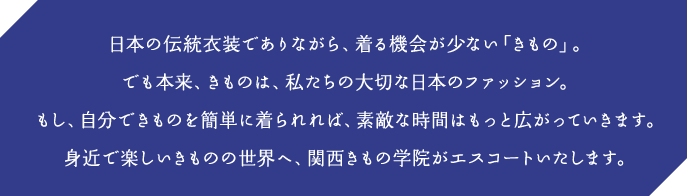 日本の伝統衣装でありながら、着る機会が少ない「きもの」。でも本来、きものは、私たちの大切な日本のファッション。もし、自分できものを簡単に着られれば、素敵な時間はもっと広がっていきます。身近で楽しいきものの世界へ、関西きもの学院がエスコートいたします。