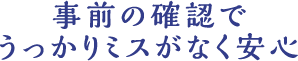 事前の確認でうっかりミスがなく安心